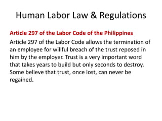 Human Labor Law & Regulations
Article 297 of the Labor Code of the Philippines
Article 297 of the Labor Code allows the termination of
an employee for willful breach of the trust reposed in
him by the employer. Trust is a very important word
that takes years to build but only seconds to destroy.
Some believe that trust, once lost, can never be
regained.
 