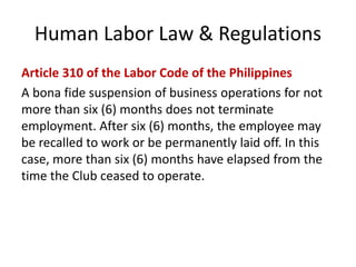 Human Labor Law & Regulations
Article 310 of the Labor Code of the Philippines
A bona fide suspension of business operations for not
more than six (6) months does not terminate
employment. After six (6) months, the employee may
be recalled to work or be permanently laid off. In this
case, more than six (6) months have elapsed from the
time the Club ceased to operate.
 