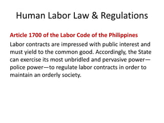 Human Labor Law & Regulations
Article 1700 of the Labor Code of the Philippines
Labor contracts are impressed with public interest and
must yield to the common good. Accordingly, the State
can exercise its most unbridled and pervasive power—
police power—to regulate labor contracts in order to
maintain an orderly society.
 