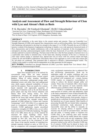 P. K. Ravindra et al Int. Journal of Engineering Research and Application
ISSN : 2248-9622, Vol. 3, Issue 5, Sep-Oct 2013, pp.1474-1479

RESEARCH ARTICLE

www.ijera.com

OPEN ACCESS

Analysis and Assessment of Flow and Strength Behaviour of Clsm
with Lyse and Abram’s Rule as Basis
P. K. Ravindra1, Dr.Vaishyali Ghorpade2, Dr.B.C.Udayashankar3
1

Associate Prof. Govt. Engineering College, Ramanagara 562159 Karnataka, India
Associate Prof. Civil Dept. J.N.T.U, Ananthapur, Andhra Pradesh, India
3
Prof. & Head of Dept. Civil Engineer, RVCE Bangalore, Karnataka, India
2

ABSTRACT
Strength and workability is the main factor in the cement mortar and concrete. These are Controlled Low
Strength Materials (CLSM) with required flow characteristics such as self-leveling ability, free from settlement
after hardening with potential to develop low strength in the range of 1 to 10 MPa. Presently the use of CLSM in
practice is ahead of development of appropriate technology to handle a very wide spectrum of practical needs of
flow characteristics and to handle combinations with a wide spectrum of materials. In this investigation it is
attempted to develop a phenomenologieal model within the basic framework of Lyse Rule and Abram’s Rule,
already explored in concrete technology. The basic tenet of this law is that the basic property of present mix is in
a particulate state similar to saturated clays. In this fresh state, shearing resistance of the mix is a function of
total water content similar to saturated clays. Spread flow test on mixes with low cement content and high
volume fly ash and GGBFS combinations with Quarry Dust as fine aggregate as well as with only cement and
fly ash pastes are conducted. Thus generated data is analyzed to advance a phenomenological model. The
validity or this model is verified with an independent set of data generated for this purpose.
KEY WORDS: Controlled Low Strength Materials (CLSM): Lyse Rule: Spread Flow Test Abram’s Rule :
Strength test on Phenomenological Model

I.

INTRODUCTION

Apart from strength levels to be realized for
conventional usage, there are many practical
situations, such as, pavement bases, erosion control
blankets, filling of utility trenches, backfilling
foundations excavations, undergroupd storage tanks.
abandoned sewers and utility lines and underground
mine shafts require enhanced workability of mixes
used for this purpose. These are usually low cementbased materials with appreciable quantities of
byproducts of industries such as fly ash from thermal
power plants and slag from ferrous industries and
Quarry Dust from mining wastes. For these
combinations, obviously, the strength development
would be far lower than normal concretes mixtures.
These are controlled low strength cement based
materials (CLSM) defined by Cement and Concrete
Terminology” (ACT 229-1994) [1] as materials that
result in a compressive strength of 8.3 MPa or less.
Currently CLSM applications require unconfined
compressive strengths of 2 MPa or less, so as to allow
future excavation of CLSM after hardening. The upper
limit of 8.3 MPa allows the use of this material for
structural fill under buildings where future
excavations are unlikely. These materials are also
regarded as flow fills, since they are liquid like
materials that would set to the consistency of stiff
clay. Some of the specific benefits of controlled low
strength materials realized as early as 1993 [2] are
that, no compaction with consequent minimum labor
www.ijera.com

costs, accelerated construction due to enhanced flow
and self-flowing characteristics. Work can be
undertaken under all weather conditions and even
under freestanding water. Besides CLSM should not
be confused with compacted soil - cement, because
CLSM requires no compaction (consolidation) or
curing to achieve the desired strength unlike soil
cement. These class of materials offer a direct means
to utilize wide spectrum of waste materials which
otherwise pose a problem in their safe disposal.
CLSM is a combination of sand, fly ash and
small percent of cement, water and admixtures. Sand
is the major component of most of these flowable fills.
Consequently, using a waste material such as rock
dust, Cinder, Marble powder, brick powder, bottom or
ponded ash as a substitute for natural sand would be in
the beneficial use of waste material. Other benefits of
processing flowable fills are limited labor component,
accelerated construction, ready placement in all
inaccessible zones and the ability to manually reexcavate for relaying utilities if required. CLSM
mixtures may be used for pavement bases, sub bases
and sub grade. A wearing surface is required over
CLSM since it has relatively poor wear resistant
properties. CLSM can be readily placed into a trench
hole or other cavity with out any compaction. While
backfilling against retaining walls, wherein the lateral
pressures exerted on the wall by flowable CLSM may
be of concern, CLSM may be placed in layers with
each layer allowed to harden prior to placing the next
1474 | P a g e

 