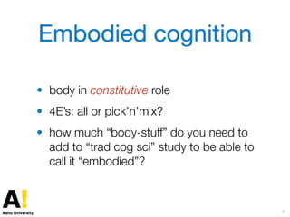 Embodied cognition
• body in constitutive role
• 4E’s: all or pick’n’mix?
• how much “body-stuff” do you need to
add to “trad cog sci” study to be able to
call it “embodied”?
4
 