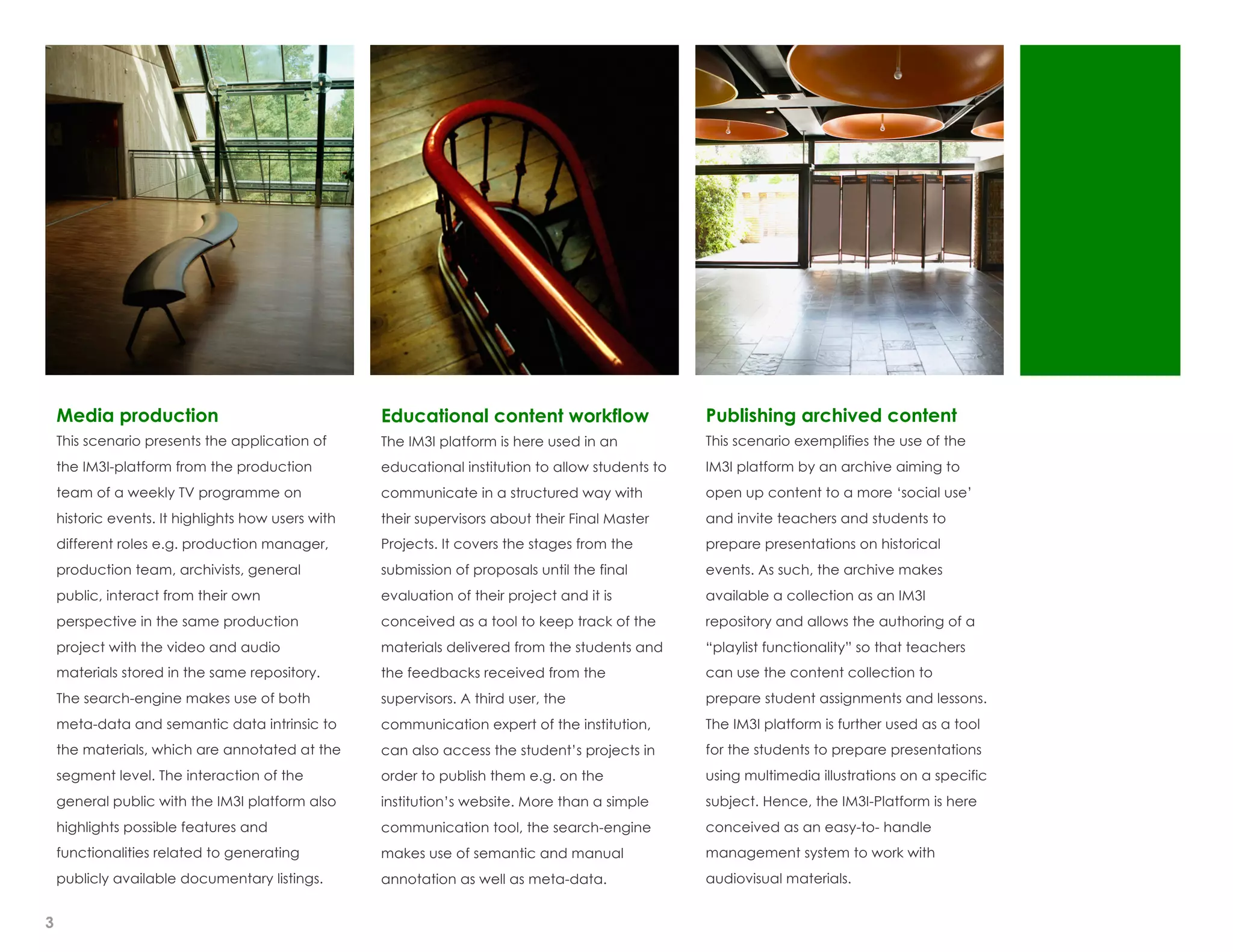 Media production                                Educational content workflow                   Publishing archived content
    This scenario presents the application of       The IM3I platform is here used in an           This scenario exemplifies the use of the
    the IM3I-platform from the production           educational institution to allow students to   IM3I platform by an archive aiming to
    team of a weekly TV programme on                communicate in a structured way with           open up content to a more ‘social use’
    historic events. It highlights how users with   their supervisors about their Final Master     and invite teachers and students to
    different roles e.g. production manager,        Projects. It covers the stages from the        prepare presentations on historical
    production team, archivists, general            submission of proposals until the final        events. As such, the archive makes
    public, interact from their own                 evaluation of their project and it is          available a collection as an IM3I
    perspective in the same production              conceived as a tool to keep track of the       repository and allows the authoring of a
    project with the video and audio                materials delivered from the students and      “playlist functionality” so that teachers
    materials stored in the same repository.        the feedbacks received from the                can use the content collection to
    The search-engine makes use of both             supervisors. A third user, the                 prepare student assignments and lessons.
    meta-data and semantic data intrinsic to        communication expert of the institution,       The IM3I platform is further used as a tool
    the materials, which are annotated at the       can also access the student’s projects in      for the students to prepare presentations
    segment level. The interaction of the           order to publish them e.g. on the              using multimedia illustrations on a specific
    general public with the IM3I platform also      institution’s website. More than a simple      subject. Hence, the IM3I-Platform is here
    highlights possible features and                communication tool, the search-engine          conceived as an easy-to- handle
    functionalities related to generating           makes use of semantic and manual               management system to work with
    publicly available documentary listings.        annotation as well as meta-data.               audiovisual materials.


3
 