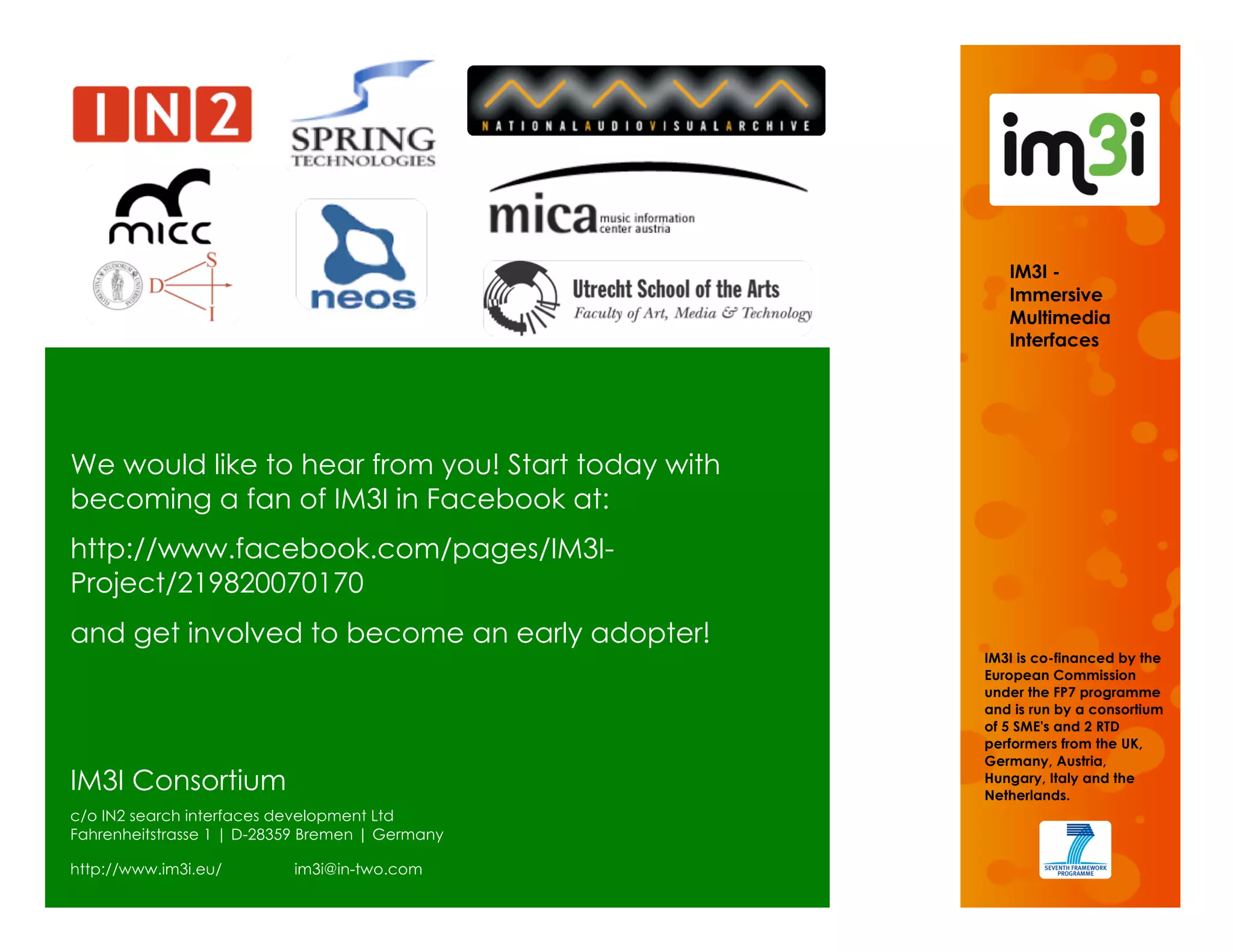 IM3I -
                                                      Immersive
                                                      Multimedia
                                                      Interfaces




We would like to hear from you! Start today with
becoming a fan of IM3I in Facebook at:
http://www.facebook.com/pages/IM3I-
Project/219820070170
and get involved to become an early adopter!
                                                   IM3I is co-financed by the
                                                   European Commission
                                                   under the FP7 programme
                                                   and is run by a consortium
                                                   of 5 SME's and 2 RTD
                                                   performers from the UK,
                                                   Germany, Austria,
IM3I Consortium                                    Hungary, Italy and the
                                                   Netherlands.
c/o IN2 search interfaces development Ltd
Fahrenheitstrasse 1 | D-28359 Bremen | Germany

http://www.im3i.eu/        im3i@in-two.com
 