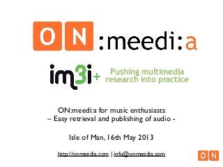 ON:meedi:a for music enthusiasts
– Easy retrieval and publishing of audio -
Isle of Man, 16th May 2013
http://onmeedia.com | info@onmeedia.com
Pushing multimedia
research into practice
 