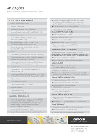 Procomp Indústria Eletrônica Ltda.
Av. Dr. Gastão Vidigal, 2.001
05314 000 – São Paulo – SP
Tel.: 55 11 3643 3000
Características de Impressão
• Método: impressão térmica direta.
• Resolução: 8 pontos/mm.
• Velocidade de impressão: 100 mm/s máxima.
• Firmware/Emulação: modo IM402T, IM433TD e lM113ID.
• Capacidade de colunas:
– Modo IM402T: 33@17,0 cpp, 36@18,5 cpp,
40@20,3 cpp, 44@22,5 cpp.
– Modo compatível IM433T/IM113I: 36@17,0 cpp,
39@18,5 cpp, 43@20,3 cpp, 48@22,5 cpp.
• Conjunto de caracteres: Abicomp, Code Page 437,
Code Page 850 e ANSI.
• Atributos:
– Modo IM402T: normal, expandido, enfatizado e altura dupla.
– Modo compatível IM433T: normal, condensado, enfatizado,
expandido, altura dupla, itálico e sublinhado.
– Modo compatível IM113I: normal, expandido, enfatizado,
itálico, sublinhado, condensado, expoente e índice.
• Código de barras:
– Modo IM402T: 2 de 5 intercalado, EAN-8, EAN-13,
Code 39 e Code 128.
– Modo compatível IM433T: 2 de 5 intercalado, EAN-8, EAN-
13, Code 39, Code 128, Code 93, Codabar, UPC-A e UPC-E.
• Atributos gráficos:
– Modo IM402T: 400 pontos.
– Modo compatível IM433T: 432 pontos.
• Largura da impressão:
– Modo IM402T: 50 mm.
– Modo compatível IM433T: 54 mm.
Recursos Operacionais
• Interfaces de comunicação: interface serial padrão RS232C
com conector DB9, 1.200 a 115.200 bps, 8 bits de dados,
sem paridade, protocolo por hardware (CTS/RTS) ou por
software (Xon-Xoff) e interface paralela com conector
Centronics. A seleção é automática.
• Tamanho de buffer de recepção: 8 Kbytes.
• Sensores (detecção de eventos): fim de papel e tampa frontal.
• Painel de controle (teclas e leds): uma tecla para line-feed
e uma para corte de papel (apenas para modelos com
guilhotina) e 2 leds para sinalização de operação e falha.
• Corte de papel: por serrilha ou por guilhotina.
• Acionamento da gaveta ou buzzer.
Características d0 papel
• Largura do papel: 56,5 ± 0,5 mm.
• Diâmetro da bobina (máx.): 65 mm.
• Diâmetro interno do tubete: 12 mm.
• Espessura do papel: 0,060 a 0,078 mm.
• Papel recomendado: termo script KPH856AM
da VCP ou equivalente.
Compatibilidade de Software
• Drivers para ambiente: Microsoft Windows 98, 2K e XP.
Guilhotina para corte de papel (opcional)
• Tipo: “scissors” com lâminas móvel e fixa.
• Modo: corte parcial ou total, configurável por software.
Alimentação
• Tensão de entrada: fonte de alimentação
com entrada full range (99 a 240 VAC).
• Frequência da rede elétrica: 50 a 60 Hz.
• Potências consumidas (12,5% de ocupação, rendimento 80%,
potência AC): 7 W (em repouso), 15 W (média), 30 VA (pico).
Características Ambientais
• Temperatura de operação: 5°C a 40°C.
• Temperatura de armazenamento: -20°C a 60°C.
• Umidade relativa do ar para a operação:
25% a 85% (sem condensação).
• Umidade relativa do ar para o armazenamento:
10% a 90% (sem condensação).
Características Físicas
• Dimensões em altura, largura e profundidade (em mm):
117 x 155 x 224.
• Peso líquido: 1,13 kg (com guilhotina), 0,8 kg (com serrilha).
Confiabilidade
• Cabeça de impressão: 50 km ou 50 milhões de pulsos.
• Mecanismo impressor: 40 milhões de linhas.
• Guilhotina: 450.000 cortes para o papel recomendado.
www.diebold.com.br
Bancos, financeiras, cooperativas de crédito e outros.
AplicaçÕES
Imagens meramente ilustrativas. As especificações aqui mencionadas podem sofrer alterações sem aviso prévio. As marcas aqui mencionadas são de propriedade dos respectivos fabricantes.
 