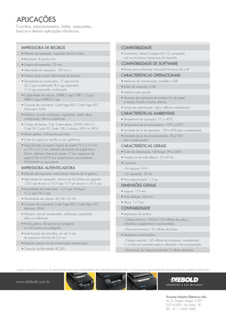 Procomp Indústria Eletrônica Ltda.
Av. Dr. Gastão Vidigal, 2.001
05314 000 - São Paulo - SP
Tel.: 55 11 3643 3000
Impressora de Recibos
• Método de impressão: impressão térmica direta.
• Resolução: 8 pontos/mm.
• Largura de impressão: 72 mm.
• Velocidade de impressão: 120 mm/s.
• Sistema drop-in para alimentação de bobina.
• Densidades em modo texto: 17 cpp normal
22,5 cpp condensado/8,5 cpp expandido
11,2 cpp expandido condensado.
• Capacidade de colunas: 24@8,5 cpp/32@11,2 cpp/
48@17 cpp/64@22,5 cpp.
• Conjunto de caracteres: Code Page 850, Code Page 437,
Abicomp e ANSI.
• Atributos: normal, enfatizado, expandido, dupla altura,
condensado, itálico e sublinhado.
• Código de barras: 2 de 5 intercalado, EAN-8, EAN-13,
Code 39, Code 93, Code 128, Codabar, UPC-A e UPC-E.
• Modo gráfico: 576 pontos por linha.
• Corte do papel por serrilha ou por guilhotina.
• Especificação do papel: largura de papel 75,5 ± 0.5 mm
ou 79.5 ± 0.5 mm, diâmetro da bobina de papel (máx.)
65mm, diâmetro interno do tubete 12 mm, espessura de
papel 0.06 a 0.075 mm, papel térmico recomendado
KPH856AM ou equivalente.
Impressora Autenticadora
• Método de impressão: matricial por impacto de 9 agulhas.
• Velocidade de impressão: máximo de 4,0 linhas por segundo
/220 cps de pico a 16,9 cpp/317 cps de pico a 24,2 cpp.
• Densidades em modo texto: 16,9 cpp 18,8cpp/
21,2 cpp/24,2 cpp.
• Quantidade de colunas: 42/46/52/60.
• Conjunto de caracteres: Code Page 850, Code Page 437,
Abicomp, ANSI.
• Atributos: normal, condensado, enfatizado, expandido,
itálico e sublinhado.
• Modo gráfico: 84 pontos por polegada
ou 169 pontos por polegada.
• Autenticação de uma linha, em até 3 vias,
de espessura máxima de 0,2 mm.
• Inserção superior do documento para autenticação.
• Cartucho de fita tintada: RC200.
Compatibilidade
• Comandos: Mecaf Compact IM113, compatível
com as principais impressoras do mercado.
Compatibilidade de software
• Drivers para ambientes: Microsoft Windows 2K e XP.
Características Operacionais
• Interfaces de comunicação: paralela e USB.
• Buffer de recepção: 6 KB.
• Interface para gaveta.
• Sensores da impressora de recibos: fim de papel
e tampas frontal e traseira abertas.
• Sensor de autenticação: óptico reflexivo centralizado.
Características Ambientais
• Temperatura de operação: 5ºC a 40ºC.
• Temperatura de armazenamento: -10ºC a 60ºC.
• Umidade do ar de operação: 10% a 85% (sem condensação).
• Umidade do ar de armazenamento: 5% a 95%
(sem condensação).
Características Gerais
• Fonte de alimentação: Full Range, 99 a 240V.
• Frequência da rede elétrica: 50~60 Hz.
• Consumo:
- Em repouso: 8 W.
- Em operação: 50 W.
• Peso (aproximado): 1,5 kg.
Dimensões Gerais
• Largura: 155 mm.
• Profundidade: 224 mm.
• Altura: 117 mm.
Confiabilidade
• Impressora de recibos.
- Cabeça térmica: 100 km/100 milhões de pulsos,
utilizando o papel térmico recomendado.
- Mecanismo térmico: 32 milhões de linhas.
• Impressora autenticadora.
- Cabeça matricial: 100 milhões de caracteres, considerando
11,4 dots por caractere médio e utilizando a fita recomendada.
- Mecanismo de impacto (matricial): 9 milhões de linhas.
www.diebold.com.br
Cozinhas, estacionamentos, hotéis, restaurantes,
bancos e demais aplicações não-fiscais.
AplicaçÕES
Imagens meramente ilustrativas. As especificações aqui mencionadas podem sofrer alterações sem aviso prévio. As marcas aqui mencionadas são de propriedade dos respectivos fabricantes.
 