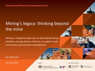 Mining’s legacy: thinking beyond
the mine
Taking an integrated approach by developing lasting
solutions, serving diverse interests, to support local
community and economic development
Ian Satchwell
24 June 2015
 
