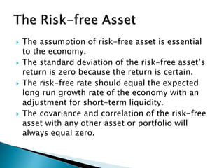  The assumption of risk-free asset is essential
to the economy.
 The standard deviation of the risk-free asset’s
return is zero because the return is certain.
 The risk-free rate should equal the expected
long run growth rate of the economy with an
adjustment for short-term liquidity.
 The covariance and correlation of the risk-free
asset with any other asset or portfolio will
always equal zero.
 