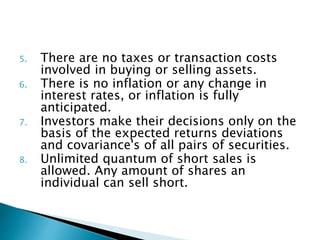 5. There are no taxes or transaction costs
involved in buying or selling assets.
6. There is no inflation or any change in
interest rates, or inflation is fully
anticipated.
7. Investors make their decisions only on the
basis of the expected returns deviations
and covariance's of all pairs of securities.
8. Unlimited quantum of short sales is
allowed. Any amount of shares an
individual can sell short.
 