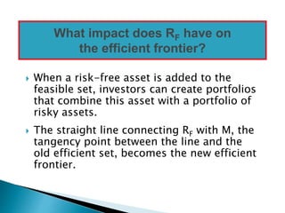  When a risk-free asset is added to the
feasible set, investors can create portfolios
that combine this asset with a portfolio of
risky assets.
 The straight line connecting RF with M, the
tangency point between the line and the
old efficient set, becomes the new efficient
frontier.
What impact does RF have on
the efficient frontier?
 