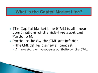  The Capital Market Line (CML) is all linear
combinations of the risk-free asset and
Portfolio M.
 Portfolios below the CML are inferior.
◦ The CML defines the new efficient set.
◦ All investors will choose a portfolio on the CML.
What is the Capital Market Line?
 