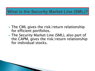  The CML gives the risk/return relationship
for efficient portfolios.
 The Security Market Line (SML), also part of
the CAPM, gives the risk/return relationship
for individual stocks.
What is the Security Market Line (SML)?
 