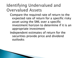Compare the required rate of return to the
expected rate of return for a specific risky
asset using the SML over a specific
investment horizon to determine if it is an
appropriate investment
Independent estimates of return for the
securities provide price and dividend
outlooks
 