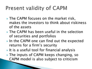  The CAPM focuses on the market risk,
makes the investors to think about riskiness
of the assets
 The CAPM has been useful in the selection
of securities and portfolios
 In the CAPM one can find out the expected
returns for a firm’s security
 It is a useful tool for financial analysis
 The inputs of CAPM keeps changing, so
CAPM model is also subject to criticism
 