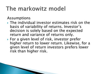 Assumptions
 The individual investor estimates risk on the
basis of variability of returns. Investor’s
decision is solely based on the expected
return and variance of returns only.
 For a given level of risk, investor prefer
higher return to lower return. Likewise, for a
given level of return investors prefers lower
risk than higher risk.
 