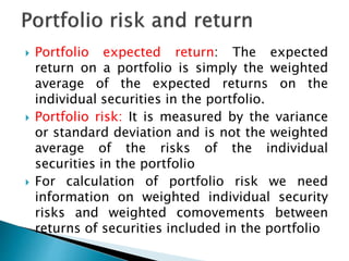  Portfolio expected return: The expected
return on a portfolio is simply the weighted
average of the expected returns on the
individual securities in the portfolio.
 Portfolio risk: It is measured by the variance
or standard deviation and is not the weighted
average of the risks of the individual
securities in the portfolio
 For calculation of portfolio risk we need
information on weighted individual security
risks and weighted comovements between
returns of securities included in the portfolio
 