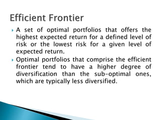  A set of optimal portfolios that offers the
highest expected return for a defined level of
risk or the lowest risk for a given level of
expected return.
 Optimal portfolios that comprise the efficient
frontier tend to have a higher degree of
diversification than the sub-optimal ones,
which are typically less diversified.
 