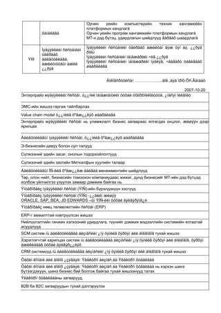 Орчин    үеийн     компьютерийн   техник    хангамжèéн
                                 платформын хандлагà
          õàíäëàãà               Орчин үеийн програм хангамжийн платформын хандлагà
                                 МТ-н дэд бүтэц, удирдлагын шийдлүүд ãàðãàõ шаардлагà

                                 Ìýäýýëëèéí ñèñòåìèéí óäèðäàõ àæèëòàí ãýæ õýí áý, ¿¿ðýã
          Ìýäýýëëèéí ñèñòåìèéí
                                 ðîëü
          óäèðäàõ
                                 Ìýäýýëëèéí ñèñòåìèéí ìåíåæåðèéí ÷èã ¿¿ðýã
   YIII   áàéãóóëëàãà,
                                 Ìýäýýëëèéí ñèñòåìèéí ìåíåæåðèéí ìýäëýã, ÷àäâàðò òàâèãäàõ
          àæèëòíóóäûí àæèë
                                 øààðäëàãà
          ¿¿ðýã

                                            Áîëîâñðóóëñàí: ………………..äîê.,äýä ïðîô.Öñ.Ãàíáàò

                                                                                    2007-10-20
Энтерпрайз мýäýýëëèéí ñèñòåì, ò¿¿íèé ìåíåæìåíòèéí òóõàé òîäîðõîéëîëòóóä, ¿íäñýí îéëãîëò

ЭМС-ийн жишээ гаргаж тайлбарлах

Value chain model ò¿¿íèéã õºãæ¿¿ëýõ øààðäëàãà
Энтерпрайз мýäýýëëèéí ñèñòåì нь уламжлалт бизнес загвараас ялгагдах онцлог, æèøýýн дээр
ярилцах

Áàéãóóëëàãûí ìýäýýëëèéí ñèñòåì, ò¿¿íèéã õºãæ¿¿ëýõ øààðäëàãà

Э-бизнесийн давуу болон сул талууд

Сүлжээний эдийн засаг, онолын тодорхойлолтууд

Сүлжээний эдийн засгийн Меткалфын хуулийн талаар

Áàéãóóëëàãûí ÌÑ-èéã õºãæ¿¿ëæ áàéãàà менежментийн шийдлүүд
Төр, олон нийт, бизнесийн томоохон компаниудаас жижиг, дунд бизнесийг МТ-ийн дэд бүтцэд
холбож үйлчилгээ үзүүлэх замаар дэмжиж байгаа нь
Ýíòåðïðàéç ìýäýýëëèéí ñèñòåì (ÝÌÑ)-ийн бүрэлдэхүүн хэсгүүд
Ýíòåðïðàéç ìýäýýëëèéí ñèñòåì (ÝÌÑ) -¿¿äèéí æèøýý
ORACLE, SAP, BEA, JD EDWARDS –ûí ÝÌÑ-èéí òóõàé äýëãýðýíã¿é
Ýíòåðïðàéç нөөц төлөвлөлтийн ñèñòåì (ERP)

ERP-г амжилттай нэвтрүүлсэн жишээ
Нийлүүлэлтийн гинжин хэлхээний удирдлага, түүнийг дэмжих мэдээллийн системийн ялгаатай
асуудлууд
SCM систем íü áàéãóóëëàãàä áèçíåñèéí ¿íý öýíèéã õýðõýí áèé áîëãîäîã тухай жишээ
Хэрэглэгчтэй харилцах систем íü áàéãóóëëàãàä áèçíåñèéí ¿íý öýíèéã õýðõýí áèé áîëãîäîã, õýðõýí
àæèëëàäàã òóõàé äýëãýð¿¿ëýõ
CRM системүүд íü áàéãóóëëàãàä áèçíåñèéí ¿íý öýíèéã õýðõýí áèé áîëãîäîã тухай жишээ

Öàõèì êîìïàíè áèé áîëîõ ¿çýãäýë: Ýëåêòðîí áèçíåñ áà Ýëåêòðîí õóäàëäàà
Öàõèì êîìïàíè áèé áîëîõ ¿çýãäýë: Ýëåêòðîí áèçíåñ áà Ýëåêòðîí õóäàëäàà нь хэрхэн шинэ
бүтээгдэхүүн, шинэ бизнес бий болгож байгаа тухай жишээнүүд татах
Ýëåêòðîí õóäàëäààны загварууд,

B2B ба B2C загваруудын тухай дэлгэрүүлэх
 