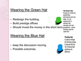 Wearing the Green Hat
 Redesign the building.
 Build prestige offices.
 Should invest the money in the short term.
Wearing the Blue Hat
 keep the discussion moving.
 Possible outcomes.
 