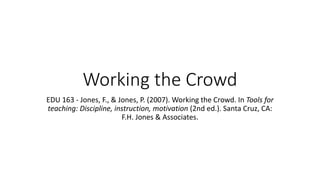 Working the Crowd
EDU 163 - Jones, F., & Jones, P. (2007). Working the Crowd. In Tools for
teaching: Discipline, instruction, motivation (2nd ed.). Santa Cruz, CA:
F.H. Jones & Associates.
 