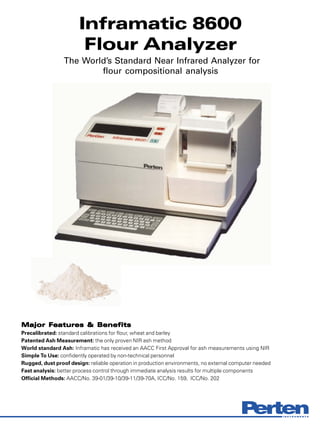 Inframatic 8600
                        Flour Analyzer
                 The World’s Standard Near Infrared Analyzer for
                         flour compositional analysis




Major Features & Benefits
      Features
Precalibrated: standard calibrations for flour, wheat and barley
Patented Ash Measurement: the only proven NIR ash method
World standard Ash: Inframatic has received an AACC First Approval for ash measurements using NIR
Simple To Use: confidently operated by non-technical personnel
Rugged, dust proof design: reliable operation in production environments, no external computer needed
Fast analysis: better process control through immediate analysis results for multiple components
Official Methods: AACC/No. 39-01/39-10/39-11/39-70A, ICC/No. 159, ICC/No. 202
 