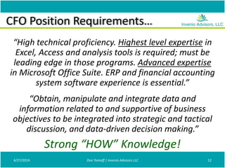 CFO Position Requirements…
“High technical proficiency. Highest level expertise in
Excel, Access and analysis tools is required; must be
leading edge in those programs. Advanced expertise
in Microsoft Office Suite. ERP and financial accounting
system software experience is essential.”
“Obtain, manipulate and integrate data and
information related to and supportive of business
objectives to be integrated into strategic and tactical
discussion, and data-driven decision making.”
4/27/2014 Don Tomoff | Invenio Advisors LLC 12
Strong “HOW” Knowledge!
 