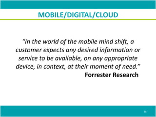 “In the world of the mobile mind shift, a
customer expects any desired information or
service to be available, on any appropriate
device, in context, at their moment of need.”
Forrester Research
MOBILE/DIGITAL/CLOUD
16
 