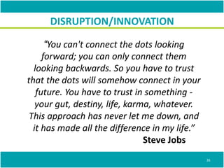 “You can't connect the dots looking
forward; you can only connect them
looking backwards. So you have to trust
that the dots will somehow connect in your
future. You have to trust in something -
your gut, destiny, life, karma, whatever.
This approach has never let me down, and
it has made all the difference in my life.”
Steve Jobs
DISRUPTION/INNOVATION
26
 