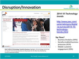 Disruption/Innovation
4/27/2014 Don Tomoff | Invenio Advisors LLC 29
2014 10 Technology
trends
http://www.pwc.com/
us/en/advisory/digital
-iq-survey/2014-10-
technology-
trends.jhtml
Top Three?
- Business Analytics (44%)
- Socially enabled business
processes (41%)
- Mobile customer
engagement (39%)PwC’s 2014 10 Technology Trends for Business highlights 10 technology trends that
are top of mind among executives as they head into the New Year (Ranked by
current investment levels).
 