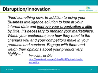 Disruption/Innovation
4/27/2014 Don Tomoff | Invenio Advisors LLC 30
“Find something new. In addition to using your
Business Intelligence solution to look at your
internal data and improve your organization a little
by little, it's necessary to monitor your marketplace.
Watch your customers, see how they react to the
changes you and your competitors make in your
products and services. Engage with them and
weigh their opinions about your product very
highly…” Innovate or Die
http://www.targit.com/en/blog/2014/04/analytics-for-
innovation
 