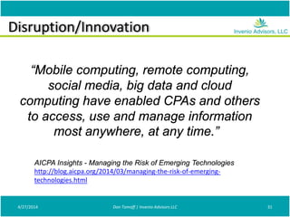 Disruption/Innovation
4/27/2014 Don Tomoff | Invenio Advisors LLC 31
“Mobile computing, remote computing,
social media, big data and cloud
computing have enabled CPAs and others
to access, use and manage information
most anywhere, at any time.”
AICPA Insights - Managing the Risk of Emerging Technologies
http://blog.aicpa.org/2014/03/managing-the-risk-of-emerging-
technologies.html
 
