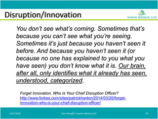 Disruption/Innovation
4/27/2014 Don Tomoff | Invenio Advisors LLC 32
Forget Innovation, Who Is Your Chief Disruption Officer?
http://www.forbes.com/sites/patrickhanlon/2014/03/20/forget-
innovation-who-is-your-chief-disruption-officer/
You don’t see what’s coming. Sometimes that’s
because you can’t see what you’re seeing.
Sometimes it’s just because you haven’t seen it
before. And because you haven’t seen it (or
because no one has explained to you what you
have seen) you don’t know what it is. Our brain,
after all, only identifies what it already has seen,
understood, categorized.
 