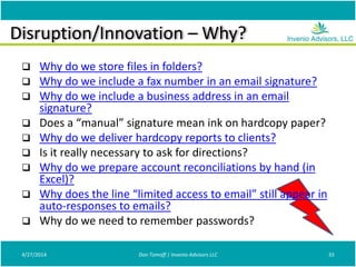 Disruption/Innovation – Why?
 Why do we store files in folders?
 Why do we include a fax number in an email signature?
 Why do we include a business address in an email
signature?
 Does a “manual” signature mean ink on hardcopy paper?
 Why do we deliver hardcopy reports to clients?
 Is it really necessary to ask for directions?
 Why do we prepare account reconciliations by hand (in
Excel)?
 Why does the line “limited access to email” still appear in
auto-responses to emails?
 Why do we need to remember passwords?
4/27/2014 Don Tomoff | Invenio Advisors LLC 33
 