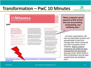 Transformation – PwC 10 Minutes
4/27/2014 Don Tomoff | Invenio Advisors LLC 47
“Many companies spend
upwards of 60% of their
time just accumulating,
manipulating, and
validating data.”
...yet many organizations still
use non-automated systems and
spreadsheets to track and
manage data, which inherently
puts them at greater risk for
mistakes. Nearly a third of
companies we polled say they
manage their tax documents
through email, which makes it
time-consuming to find the data
needed when tax deadlines
loom.http://www.pwc.com/en_US/us/10minutes/assets/pwc-10minutes-transforming-tax-
function.pdf
 