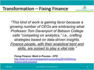 Transformation – Fixing Finance
4/27/2014 Don Tomoff | Invenio Advisors LLC 48
“This kind of work is gaining favor because a
growing number of CEOs are embracing what
Professor Tom Davenport of Babson College
calls “competing on analytics,” i.e., crafting
strategies based on data-driven insights.
Finance people, with their analytical bent and
skills, are poised to play a vital role.”
Fixing Finance: Work in Process - CFO
http://ww2.cfo.com/management-accounting/2014/03/fixing-
finance-work-process/
 