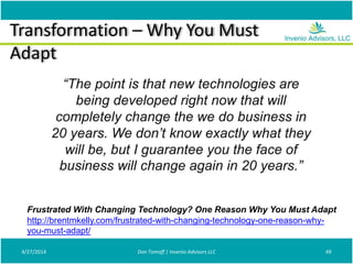 Transformation – Why You Must
Adapt
4/27/2014 Don Tomoff | Invenio Advisors LLC 49
“The point is that new technologies are
being developed right now that will
completely change the we do business in
20 years. We don’t know exactly what they
will be, but I guarantee you the face of
business will change again in 20 years.”
Frustrated With Changing Technology? One Reason Why You Must Adapt
http://brentmkelly.com/frustrated-with-changing-technology-one-reason-why-
you-must-adapt/
 