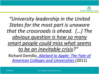 “University leadership in the United
States for the most part is unaware
that the crossroads is ahead. […] The
obvious question is how so many
smart people could miss what seems
to be an inevitable crisis?”
Richard Demillo, Abelard to Apple: The Fate of
American Colleges and Universities (2011)
4/27/2014 Don Tomoff | Invenio Advisors LLC 5
 