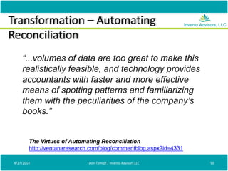 Transformation – Automating
Reconciliation
4/27/2014 Don Tomoff | Invenio Advisors LLC 50
The Virtues of Automating Reconciliation
http://ventanaresearch.com/blog/commentblog.aspx?id=4331
“...volumes of data are too great to make this
realistically feasible, and technology provides
accountants with faster and more effective
means of spotting patterns and familiarizing
them with the peculiarities of the company’s
books.”
 