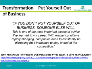 Transformation – Put Yourself Out
of Business
4/27/2014 Don Tomoff | Invenio Advisors LLC 51
Why You Should Put Yourself Out of Business If You Want To Save Your Company
http://www.fastcompany.com/3027000/work-smart/put-yourself-out-of-business-if-you-
want-to-save-your-company
“IF YOU DON’T PUT YOURSELF OUT OF
BUSINESS, SOMEONE ELSE WILL.
This is one of the most important pieces of advice
I’ve learned in my career. With market conditions
rapidly changing, companies need to constantly be
disrupting their industries to stay ahead of the
competition.”
 