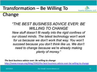 Transformation – Be Willing To
Change
4/27/2014 Don Tomoff | Invenio Advisors LLC 52
The best business advice ever: Be willing to change
http://www.macpa.org/blog/3362/the best business advice ever-be willing to change
“THE BEST BUSINESS ADVICE EVER: BE
WILLING TO CHANGE
New stuff doesn’t fit neatly into the rigid confines of
our closed minds. The latest technology won’t work
for us because we don’t work that way. You won’t
succeed because you don’t think like us. We don’t
need to change because we’re already making
plenty of money.”
 