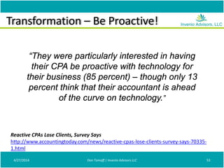 Transformation – Be Proactive!
4/27/2014 Don Tomoff | Invenio Advisors LLC 53
Reactive CPAs Lose Clients, Survey Says
http://www.accountingtoday.com/news/reactive-cpas-lose-clients-survey-says-70335-
1.html
“They were particularly interested in having
their CPA be proactive with technology for
their business (85 percent) – though only 13
percent think that their accountant is ahead
of the curve on technology.”
 