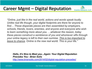 Career Mgmt – Digital Reputation
4/27/2014 Don Tomoff | Invenio Advisors LLC 55
“Online, just like in the real world, actions and words speak loudly.
Unlike real life though, your digital footprints are there for anyone to
find… These disparate pieces are then assembled by employers,
schools, friends, lovers, enemies, and anyone and everyone who wish
to learn something more about you. …whatever the reason, today
these pieces construct a semblance of you and whomever sifts through
your online legacy is left to their own surmise. This is too important to
leave to chance. Online is the new real world. This is your life.”
Hello, It's Nice to Meet you...Again: Your Digital Reputation
Precedes You - Brian Solis
http://www.briansolis.com/2014/02/digital-reputation-precedes/
 