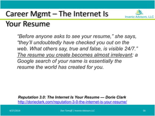 Career Mgmt – The Internet Is
Your Resume
4/27/2014 Don Tomoff | Invenio Advisors LLC 56
“Before anyone asks to see your resume,” she says,
“they’ll undoubtedly have checked you out on the
web. What others say, true and false, is visible 24/7.”
The resume you create becomes almost irrelevant; a
Google search of your name is essentially the
resume the world has created for you.
Reputation 3.0: The Internet Is Your Resume — Dorie Clark
http://dorieclark.com/reputation-3-0-the-internet-is-your-resume/
 