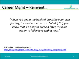 Career Mgmt – Reinvent…
4/27/2014 Don Tomoff | Invenio Advisors LLC 60
Seth's Blog: Cracking the pottery
http://sethgodin.typepad.com/seths_blog/2014/04/cracking-the-pottery.html
“When you get in the habit of breaking your own
pottery, it's a lot easier to ask, "what if?" If you
know that it's okay to break it later, it's a lot
easier to fall in love with it now.”
 