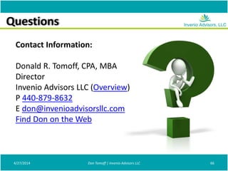 Questions
Contact Information:
Donald R. Tomoff, CPA, MBA
Director
Invenio Advisors LLC (Overview)
P 440-879-8632
E don@invenioadvisorsllc.com
Find Don on the Web
4/27/2014 66Don Tomoff | Invenio Advisors LLC
 