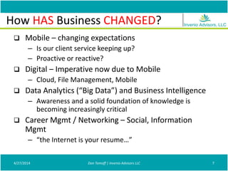 How Is Business Changing?
 Mobile – changing expectations
– Is our client service keeping up?
– Proactive or reactive?
 Digital – Imperative now due to Mobile
– Cloud, File Management, Mobile
 Data Analytics (“Big Data”) and Business Intelligence
– Awareness and a solid foundation of knowledge is
becoming increasingly critical
 Career Mgmt / Networking – Social, Information
Mgmt
– “the Internet is your resume…”
4/27/2014 Don Tomoff | Invenio Advisors LLC 7
How HAS Business CHANGED?
 