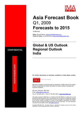 www.imaasia.com
CONFIDENTIAL
This report is issued by IMA Asia or a member of the AXP Network to clients only. It is for
general informational purposes and is not guaranteed as to accuracy or completeness. Analysis
and forecasts are subject to change without notice and may differ from analysis and forecasts
by our country network members as a result of using different assumptions and criteria.
IMA Asia does not accept any liability arising from the use of this report. For more information
and press enquiries please contact: service@imaasia.com.
Copyright 2009 IMA Asia. All rights reserved. Intended for recipient only and not for further
distribution or web loading without the consent of IMA Asia.
Asia Forecast Book
Q1, 2009
Forecasts to 2015
© IMA Asia
Editor: Richard Martin, richard.martin@imaasia.com
Charts & Tables: Larnie Muirhead, larnie.muirhead@imaasia.com
For further discussions on business conditions in India please contact:
Research for Strategy
IMA Asia’s analysis is produced with the assistance of IMA India and its clients.
Please contact them for further information on Indian markets, forecasts and
business conditions.
Adit Jain, Chairman, IMA India
Email: aditjain@ima-india.com
Tel: 91 124 459 1251 • Fax: 91 124 459 1250 • www.ima-india.com
I M A
Global & US Outlook
Regional Outlook
India
 