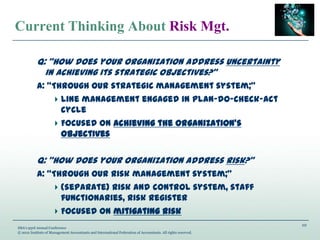 10
IMA’s 93rd Annual Conference
© 2012 Institute of Management Accountants and International Federation of Accountants. All rights reserved.
Current Thinking About Risk Mgt.
Q: “How does your organization address uncertainty
in achieving its strategic objectives?”
A: “Through our strategic management system;”
Line management engaged in plan-do-check-act
cycle
Focused on achieving the organization’s
objectives
Q: “How does your organization address risk?”
A: “Through our risk management system;”
(separate) risk and control system, staff
functionaries, risk register
Focused on mitigating risk
 
