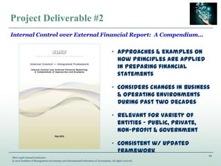 19
IMA’s 93rd Annual Conference
© 2012 Institute of Management Accountants and International Federation of Accountants. All rights reserved.
Project Deliverable #2
„ Approaches & examples on
how principles are applied
in preparing financial
statements
„ Considers changes in business
& operating environments
during past two decades
„ Relevant for variety of
entities ‟ public, private,
non-profit & government
„ Consistent w/ updated
Framework
Internal Control over External Financial Report: A Compendium…
 
