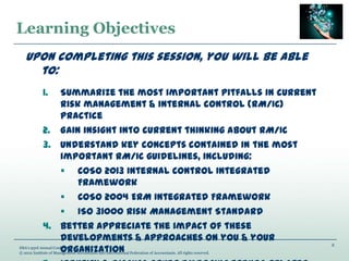 Learning Objectives
2
IMA’s 93rd Annual Conference
© 2012 Institute of Management Accountants and International Federation of Accountants. All rights reserved.
Upon completing this session, you will be able
to:
1. Summarize the most important pitfalls in current
risk management & internal control (RM/IC)
practice
2. Gain insight into current thinking about RM/IC
3. Understand key concepts contained in the most
important RM/IC guidelines, including:
 COSO 2013 Internal Control Integrated
Framework
 COSO 2004 ERM Integrated Framework
 ISO 31000 Risk Management Standard
4. Better appreciate the impact of these
developments & approaches on you & your
organization
 